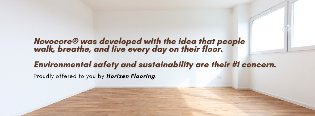 Novocore® was developed with the idea that people walk, breathe, and live every day on their floor. Environmental safety and sustainability are their #1 concern. Proudly offered to you by Horizen Flooring.